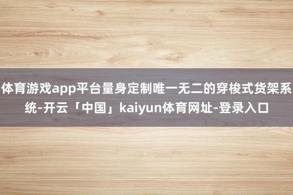 体育游戏app平台量身定制唯一无二的穿梭式货架系统-开云「中国」kaiyun体育网址-登录入口