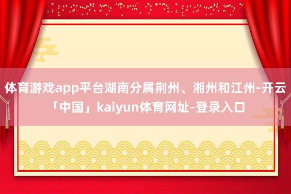 体育游戏app平台湖南分属荆州、湘州和江州-开云「中国」kaiyun体育网址-登录入口