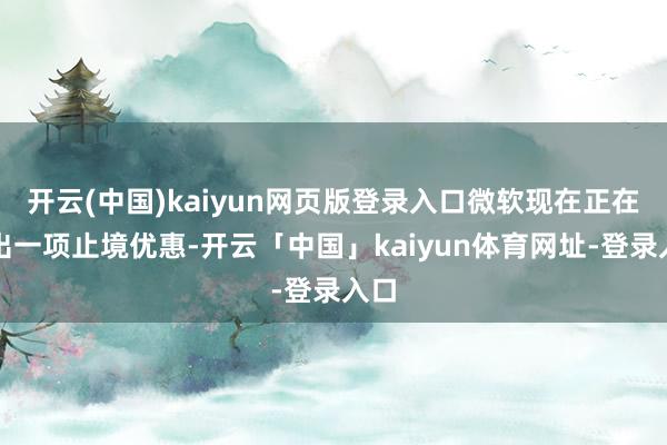 开云(中国)kaiyun网页版登录入口微软现在正在推出一项止境优惠-开云「中国」kaiyun体育网址-登录入口