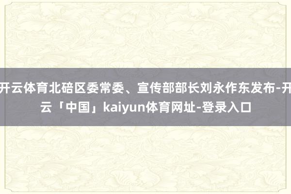 开云体育北碚区委常委、宣传部部长刘永作东发布-开云「中国」kaiyun体育网址-登录入口