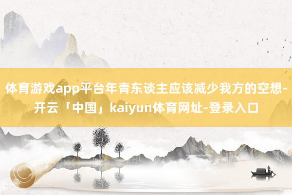 体育游戏app平台年青东谈主应该减少我方的空想-开云「中国」kaiyun体育网址-登录入口