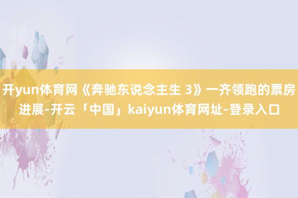 开yun体育网《奔驰东说念主生 3》一齐领跑的票房进展-开云「中国」kaiyun体育网址-登录入口