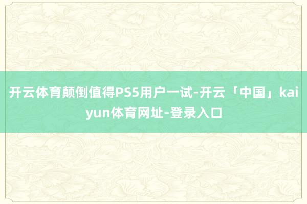 开云体育颠倒值得PS5用户一试-开云「中国」kaiyun体育网址-登录入口