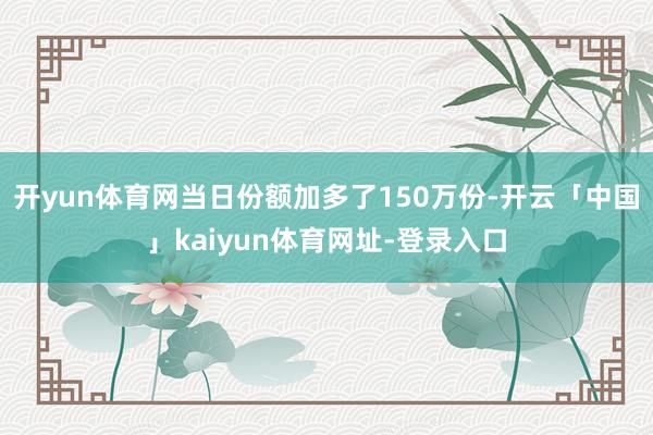 开yun体育网当日份额加多了150万份-开云「中国」kaiyun体育网址-登录入口