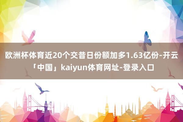 欧洲杯体育近20个交昔日份额加多1.63亿份-开云「中国」kaiyun体育网址-登录入口