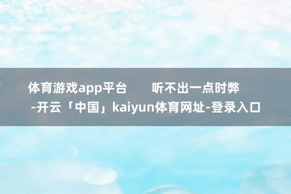 体育游戏app平台 听不出一点时弊 -开云「中国」kaiyun体育网址-登录入口
