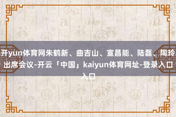 开yun体育网朱鹤新、曲吉山、宣昌能、陆磊、陶玲出席会议-开云「中国」kaiyun体育网址-登录入口