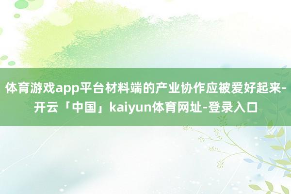 体育游戏app平台材料端的产业协作应被爱好起来-开云「中国」kaiyun体育网址-登录入口