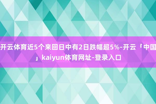 开云体育近5个来回日中有2日跌幅超5%-开云「中国」kaiyun体育网址-登录入口