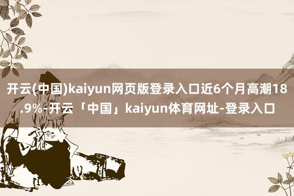 开云(中国)kaiyun网页版登录入口近6个月高潮18.9%-开云「中国」kaiyun体育网址-登录入口