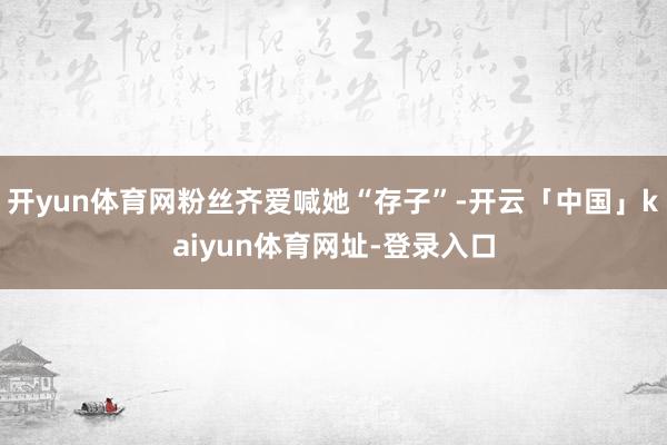开yun体育网粉丝齐爱喊她“存子”-开云「中国」kaiyun体育网址-登录入口