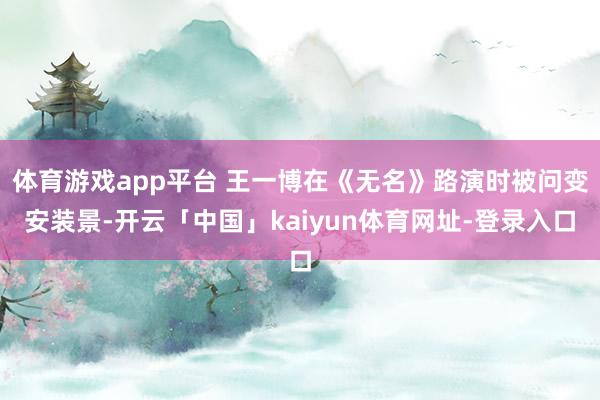 体育游戏app平台 王一博在《无名》路演时被问变安装景-开云「中国」kaiyun体育网址-登录入口