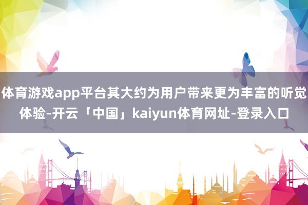 体育游戏app平台其大约为用户带来更为丰富的听觉体验-开云「中国」kaiyun体育网址-登录入口