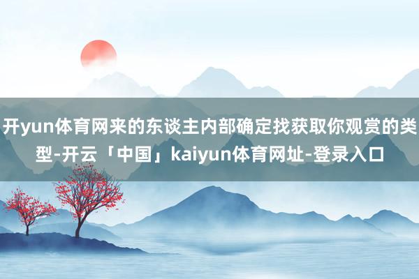 开yun体育网来的东谈主内部确定找获取你观赏的类型-开云「中国」kaiyun体育网址-登录入口