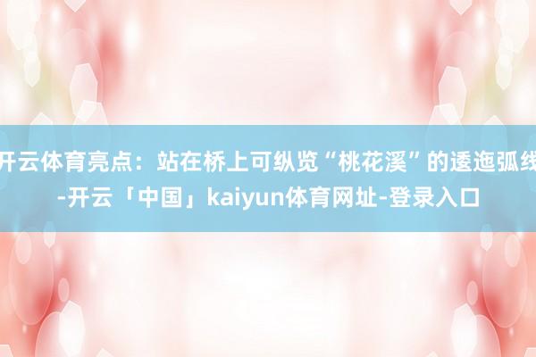 开云体育亮点：站在桥上可纵览“桃花溪”的逶迤弧线-开云「中国」kaiyun体育网址-登录入口