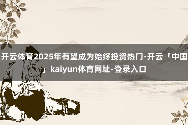 开云体育2025年有望成为始终投资热门-开云「中国」kaiyun体育网址-登录入口