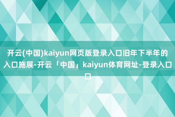 开云(中国)kaiyun网页版登录入口旧年下半年的入口施展-开云「中国」kaiyun体育网址-登录入口