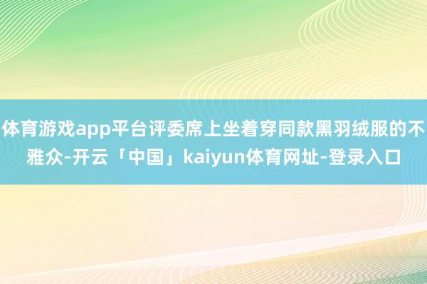 体育游戏app平台评委席上坐着穿同款黑羽绒服的不雅众-开云「中国」kaiyun体育网址-登录入口