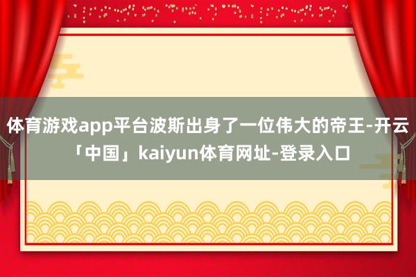 体育游戏app平台波斯出身了一位伟大的帝王-开云「中国」kaiyun体育网址-登录入口