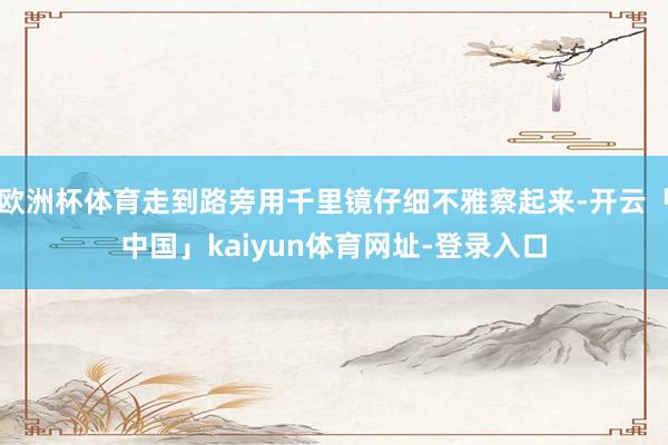 欧洲杯体育走到路旁用千里镜仔细不雅察起来-开云「中国」kaiyun体育网址-登录入口