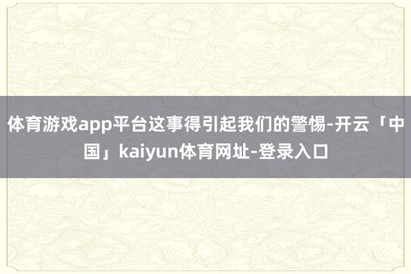 体育游戏app平台这事得引起我们的警惕-开云「中国」kaiyun体育网址-登录入口