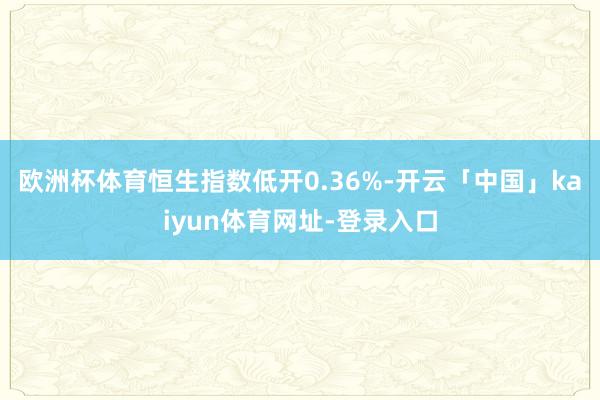 欧洲杯体育恒生指数低开0.36%-开云「中国」kaiyun体育网址-登录入口