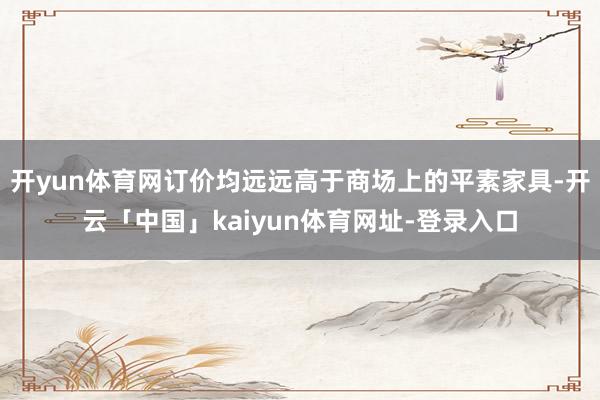 开yun体育网订价均远远高于商场上的平素家具-开云「中国」kaiyun体育网址-登录入口