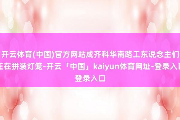 开云体育(中国)官方网站成齐科华南路工东说念主们正在拼装灯笼-开云「中国」kaiyun体育网址-登录入口