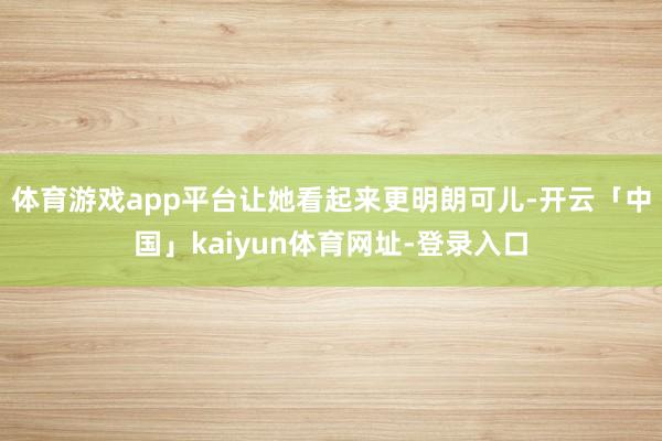 体育游戏app平台让她看起来更明朗可儿-开云「中国」kaiyun体育网址-登录入口