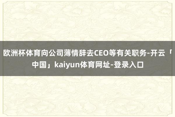 欧洲杯体育向公司薄情辞去CEO等有关职务-开云「中国」kaiyun体育网址-登录入口