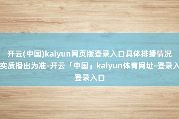 开云(中国)kaiyun网页版登录入口具体排播情况以实质播出为准-开云「中国」kaiyun体育网址-登录入口
