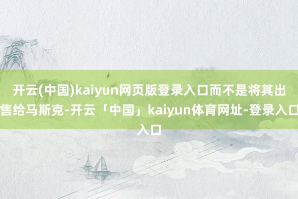 开云(中国)kaiyun网页版登录入口而不是将其出售给马斯克-开云「中国」kaiyun体育网址-登录入口