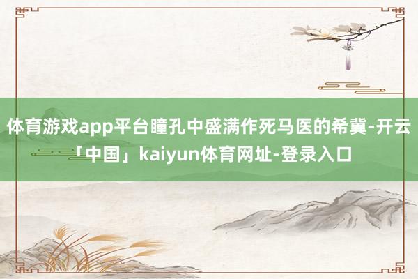 体育游戏app平台瞳孔中盛满作死马医的希冀-开云「中国」kaiyun体育网址-登录入口