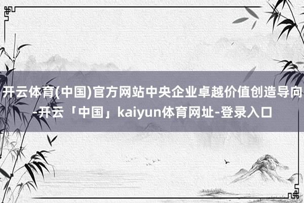 开云体育(中国)官方网站中央企业卓越价值创造导向-开云「中国」kaiyun体育网址-登录入口