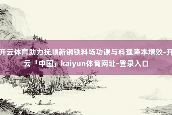 开云体育助力抚顺新钢铁料场功课与料理降本增效-开云「中国」kaiyun体育网址-登录入口