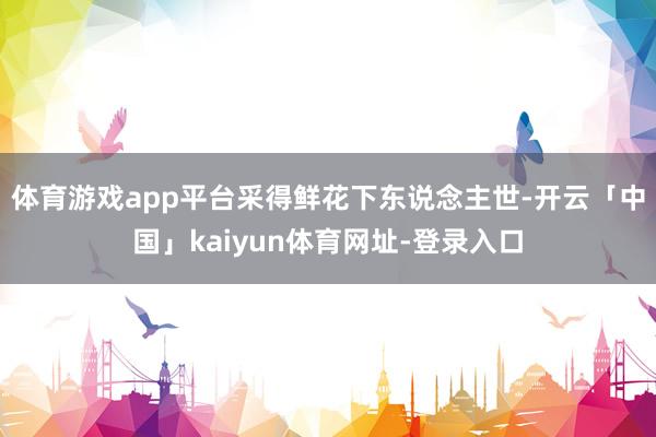 体育游戏app平台采得鲜花下东说念主世-开云「中国」kaiyun体育网址-登录入口