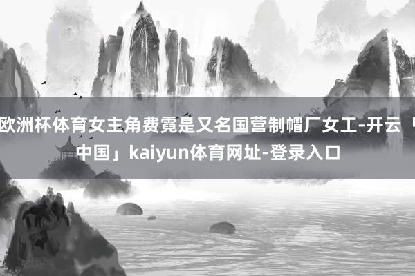 欧洲杯体育女主角费霓是又名国营制帽厂女工-开云「中国」kaiyun体育网址-登录入口