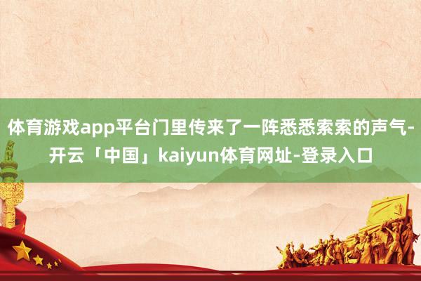 体育游戏app平台门里传来了一阵悉悉索索的声气-开云「中国」kaiyun体育网址-登录入口
