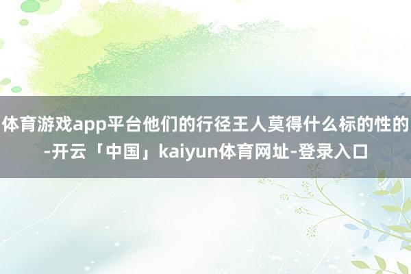 体育游戏app平台他们的行径王人莫得什么标的性的-开云「中国」kaiyun体育网址-登录入口