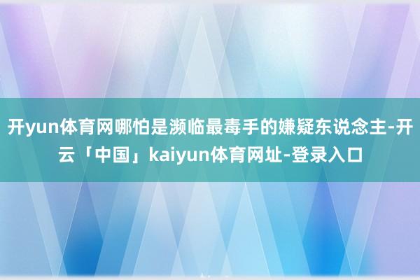 开yun体育网哪怕是濒临最毒手的嫌疑东说念主-开云「中国」kaiyun体育网址-登录入口