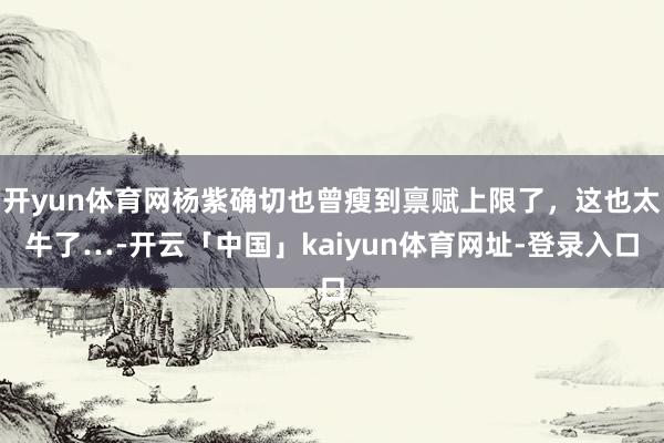 开yun体育网杨紫确切也曾瘦到禀赋上限了，这也太牛了…-开云「中国」kaiyun体育网址-登录入口