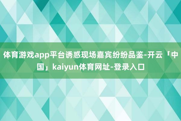 体育游戏app平台诱惑现场嘉宾纷纷品鉴-开云「中国」kaiyun体育网址-登录入口