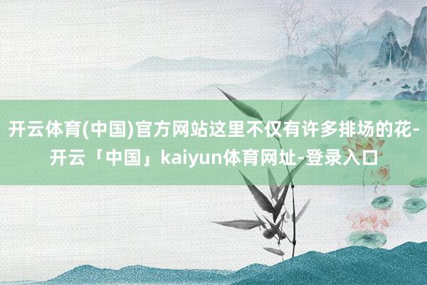 开云体育(中国)官方网站这里不仅有许多排场的花-开云「中国」kaiyun体育网址-登录入口