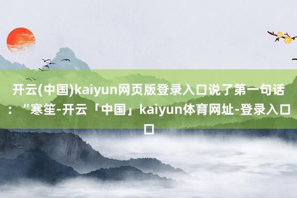 开云(中国)kaiyun网页版登录入口说了第一句话:“寒笙-开云「中国」kaiyun体育网址-登录入口