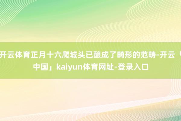 开云体育正月十六爬城头已酿成了畸形的范畴-开云「中国」kaiyun体育网址-登录入口