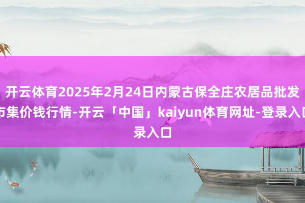 开云体育2025年2月24日内蒙古保全庄农居品批发市集价钱行情-开云「中国」kaiyun体育网址-登录入口