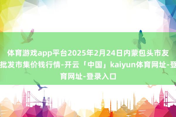 体育游戏app平台2025年2月24日内蒙包头市友谊蔬菜批发市集价钱行情-开云「中国」kaiyun体育网址-登录入口
