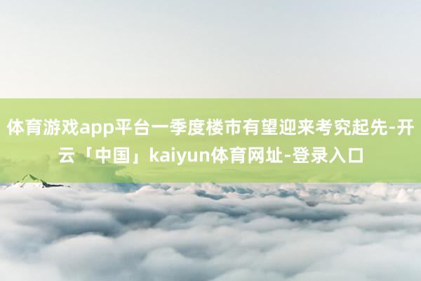 体育游戏app平台一季度楼市有望迎来考究起先-开云「中国」kaiyun体育网址-登录入口