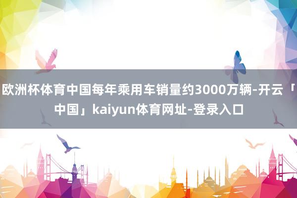 欧洲杯体育中国每年乘用车销量约3000万辆-开云「中国」kaiyun体育网址-登录入口