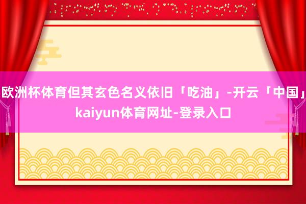 欧洲杯体育但其玄色名义依旧「吃油」-开云「中国」kaiyun体育网址-登录入口
